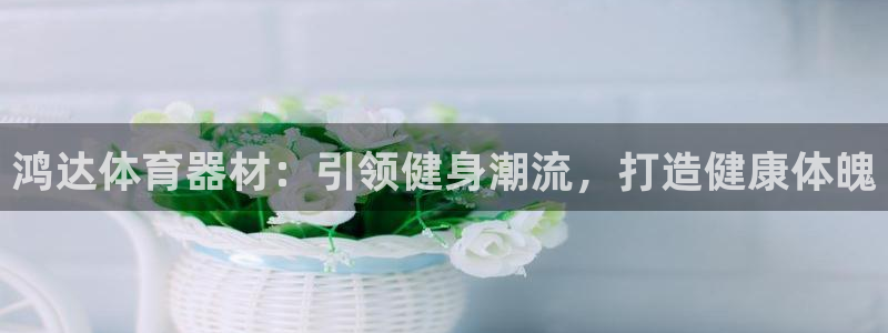 富联金融：鸿达体育器材：引领健身潮流，打造健康体魄